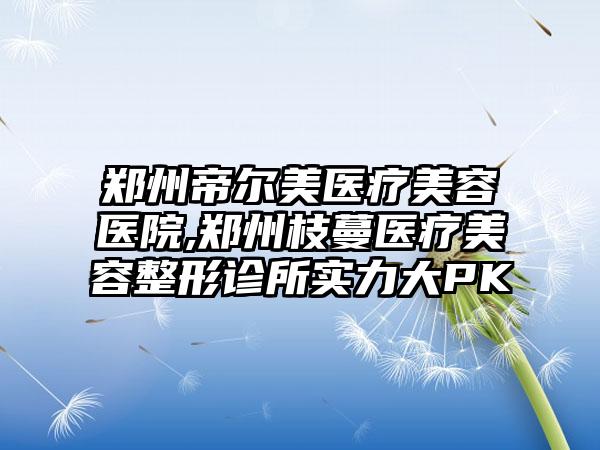 郑州帝尔美医疗美容医院,郑州枝蔓医疗美容整形诊所实力大PK