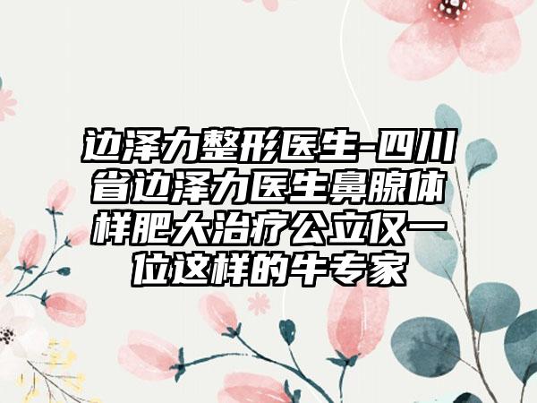 边泽力整形医生-四川省边泽力医生鼻腺体样肥大治疗公立仅一位这样的牛专家