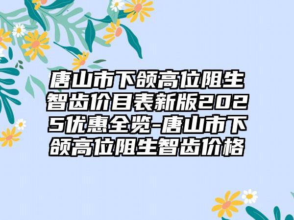 唐山市下颌高位阻生智齿价目表新版2025优惠全览-唐山市下颌高位阻生智齿价格