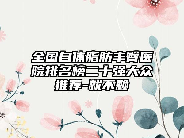 全国自体脂肪丰臀医院排名榜二十强大众推荐-就不赖