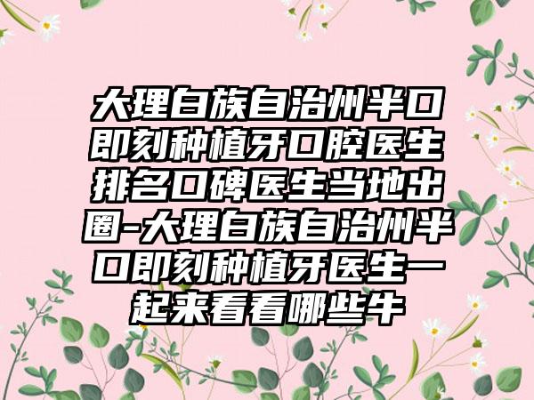 大理白族自治州半口即刻种植牙口腔医生排名口碑医生当地出圈-大理白族自治州半口即刻种植牙医生一起来看看哪些牛