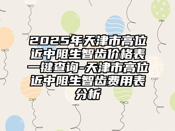 2025年天津市高位近中阻生智齿价格表一键查询-天津市高位近中阻生智齿费用表分析