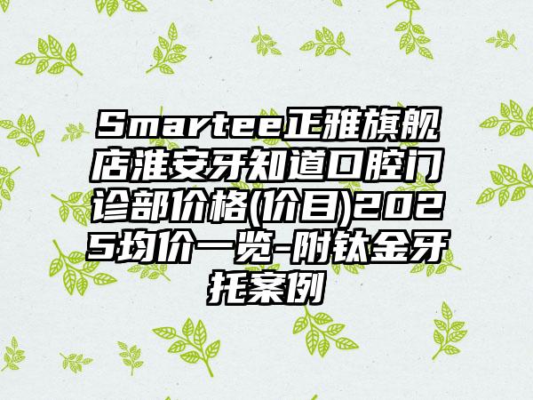 Smartee正雅旗舰店淮安牙知道口腔门诊部价格(价目)2025均价一览-附钛金牙托案例