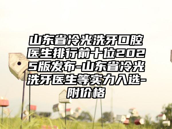 山东省冷光洗牙口腔医生排行前十位2025版发布-山东省冷光洗牙医生等实力入选-附价格