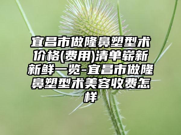 宜昌市做隆鼻塑型术价格(费用)清单崭新新鲜一览-宜昌市做隆鼻塑型术美容收费怎样