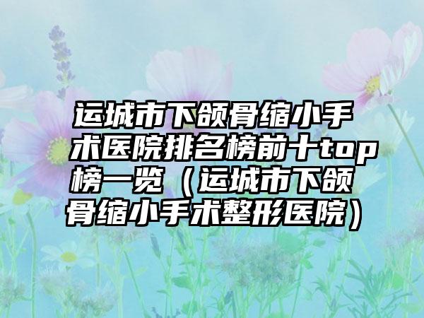 运城市下颌骨缩小手术医院排名榜前十top榜一览（运城市下颌骨缩小手术整形医院）