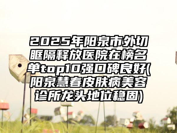 2025年阳泉市外切眶隔释放医院在榜名单top10强口碑良好(阳泉慧春皮肤病美容诊所龙头地位稳固)