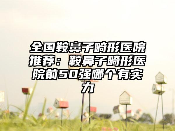 全国鞍鼻子畸形医院推荐：鞍鼻子畸形医院前50强哪个有实力