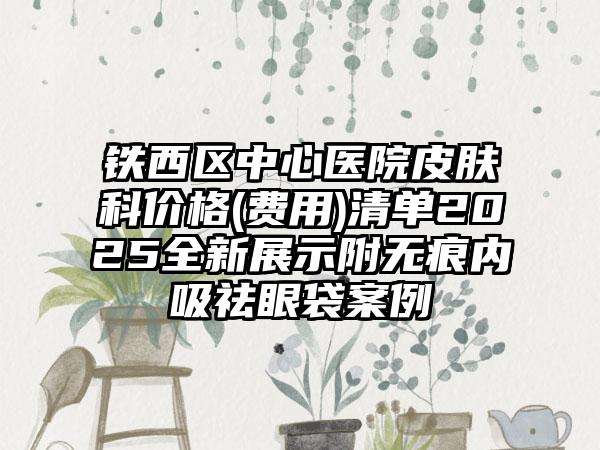 铁西区中心医院皮肤科价格(费用)清单2025全新展示附无痕内吸祛眼袋案例