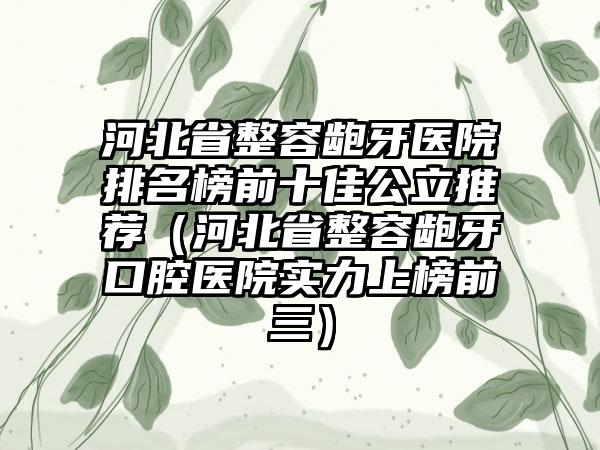 河北省整容龅牙医院排名榜前十佳公立推荐（河北省整容龅牙口腔医院实力上榜前三）