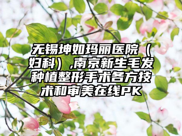 无锡坤如玛丽医院（妇科）,南京新生毛发种植整形手术各方技术和审美在线PK