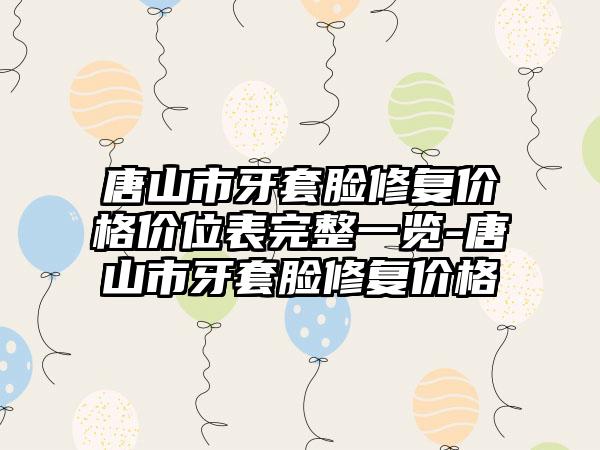 唐山市牙套脸修复价格价位表完整一览-唐山市牙套脸修复价格