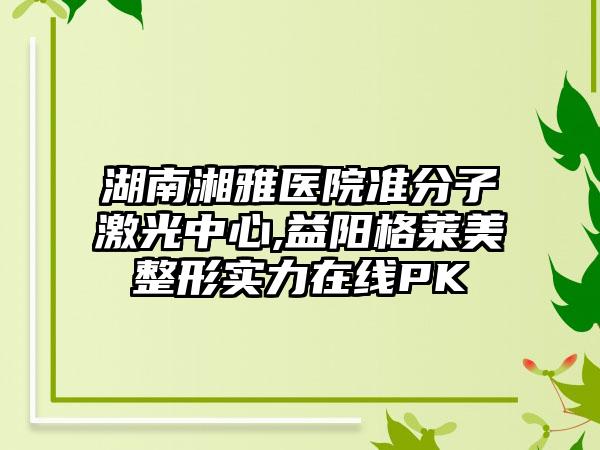 湖南湘雅医院准分子激光中心,益阳格莱美整形实力在线PK