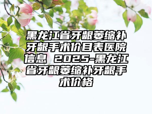 黑龙江省牙龈萎缩补牙龈手术价目表医院信息 2025-黑龙江省牙龈萎缩补牙龈手术价格