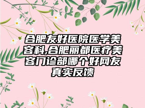 合肥友好医院医学美容科,合肥丽都医疗美容门诊部哪个好网友真实反馈