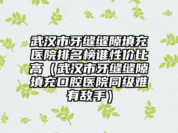 武汉市牙缝缝隙填充医院排名榜谁性价比高（武汉市牙缝缝隙填充口腔医院同级难有敌手）