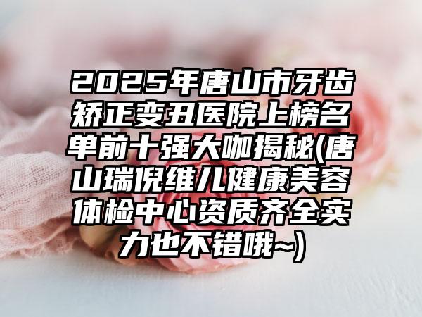 2025年唐山市牙齿矫正变丑医院上榜名单前十强大咖揭秘(唐山瑞倪维儿健康美容体检中心资质齐全实力也不错哦~)