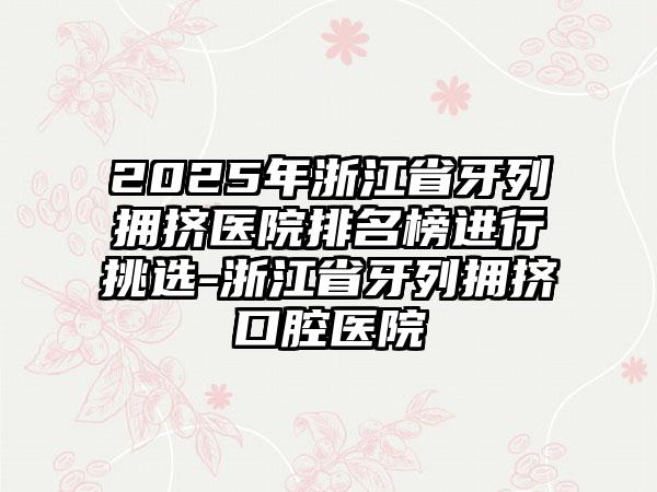 2025年浙江省牙列拥挤医院排名榜进行挑选-浙江省牙列拥挤口腔医院