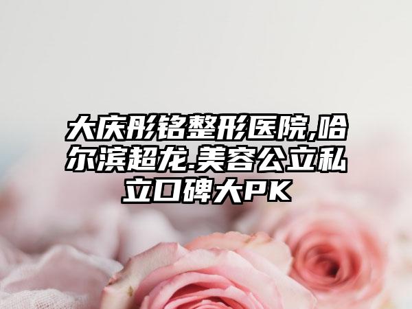 大庆彤铭整形医院,哈尔滨超龙.美容公立私立口碑大PK