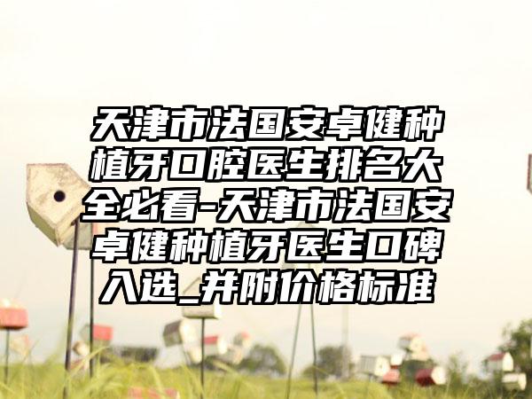 天津市法国安卓健种植牙口腔医生排名大全必看-天津市法国安卓健种植牙医生口碑入选_并附价格标准