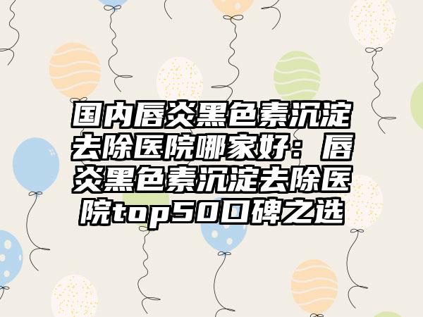 国内唇炎黑色素沉淀去除医院哪家好：唇炎黑色素沉淀去除医院top50口碑之选