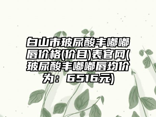 白山市玻尿酸丰嘟嘟唇价格(价目)表官网(玻尿酸丰嘟嘟唇均价为：6516元)