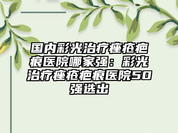 国内彩光治疗痤疮疤痕医院哪家强：彩光治疗痤疮疤痕医院50强选出