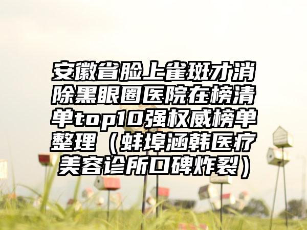 安徽省脸上雀斑才消除黑眼圈医院在榜清单top10强权威榜单整理（蚌埠涵韩医疗美容诊所口碑炸裂）