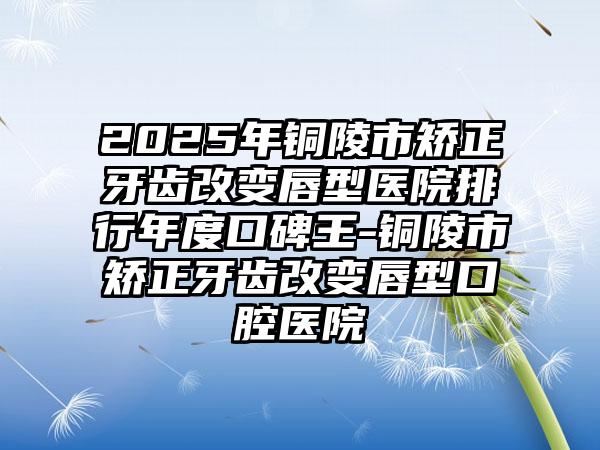 2025年铜陵市矫正牙齿改变唇型医院排行年度口碑王-铜陵市矫正牙齿改变唇型口腔医院