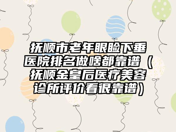 抚顺市老年眼睑下垂医院排名做啥都靠谱（抚顺金皇后医疗美容诊所评价看很靠谱）