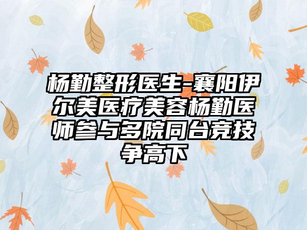 杨勤整形医生-襄阳伊尔美医疗美容杨勤医师参与多院同台竞技争高下