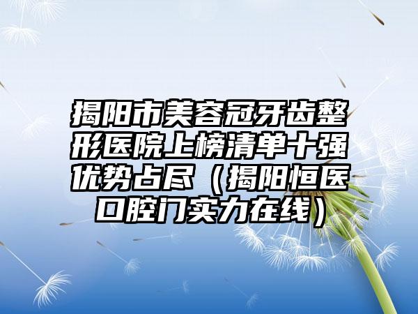 揭阳市美容冠牙齿整形医院上榜清单十强优势占尽（揭阳恒医口腔门实力在线）