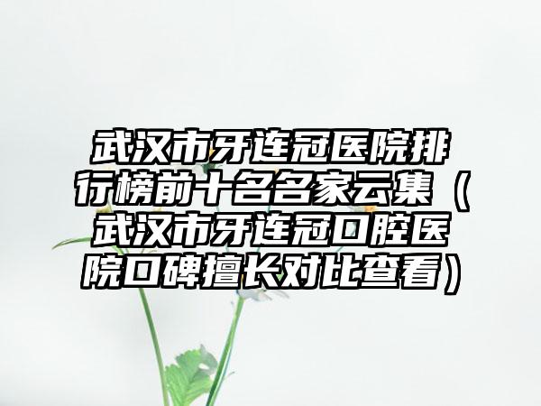 武汉市牙连冠医院排行榜前十名名家云集（武汉市牙连冠口腔医院口碑擅长对比查看）