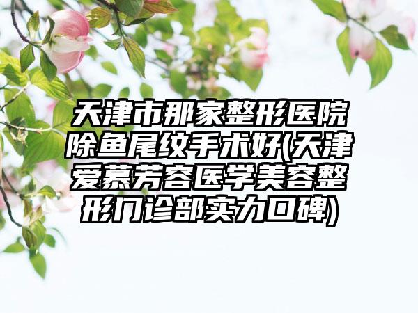 天津市那家整形医院除鱼尾纹手术好(天津爱慕芳容医学美容整形门诊部实力口碑)