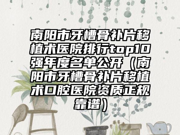 南阳市牙槽骨补片移植术医院排行top10强年度名单公开（南阳市牙槽骨补片移植术口腔医院资质正规靠谱）