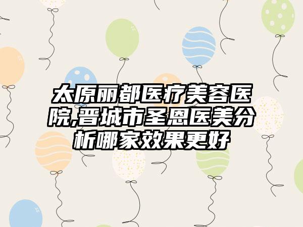 太原丽都医疗美容医院,晋城市圣恩医美分析哪家效果更好