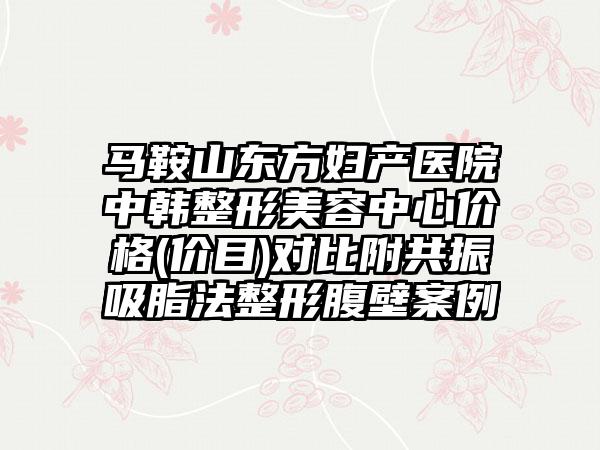 马鞍山东方妇产医院中韩整形美容中心价格(价目)对比附共振吸脂法整形腹壁案例