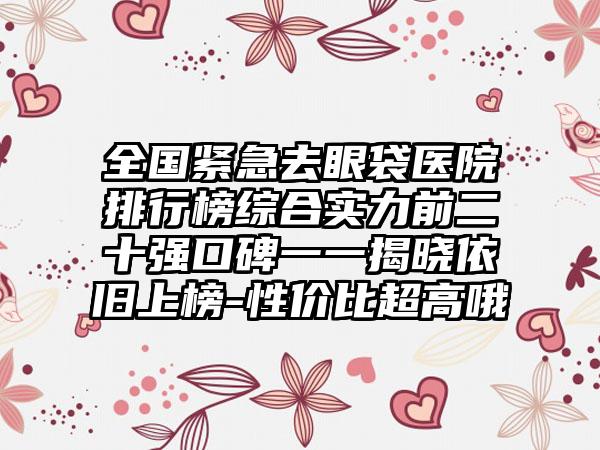 全国紧急去眼袋医院排行榜综合实力前二十强口碑一一揭晓依旧上榜-性价比超高哦