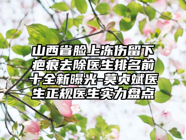 山西省脸上冻伤留下疤痕去除医生排名前十全新曝光-莫贞斌医生正规医生实力盘点