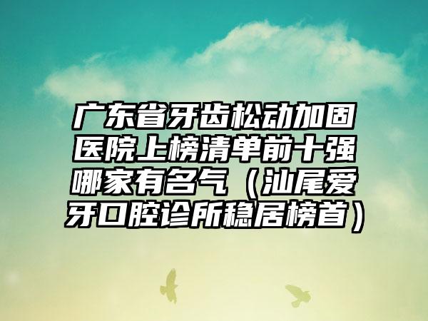 广东省牙齿松动加固医院上榜清单前十强哪家有名气（汕尾爱牙口腔诊所稳居榜首）