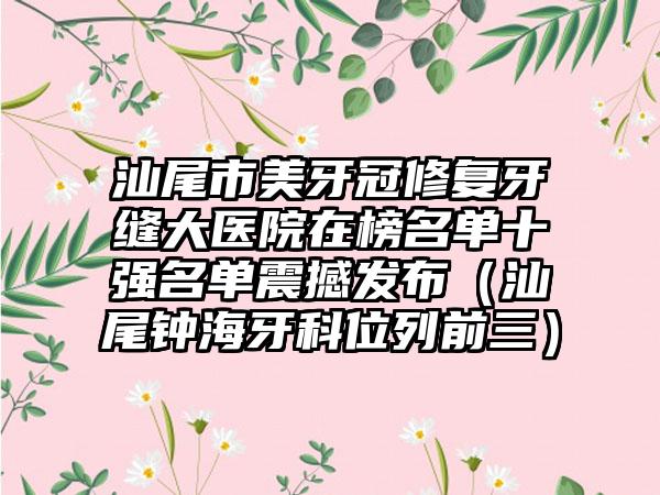 汕尾市美牙冠修复牙缝大医院在榜名单十强名单震撼发布（汕尾钟海牙科位列前三）