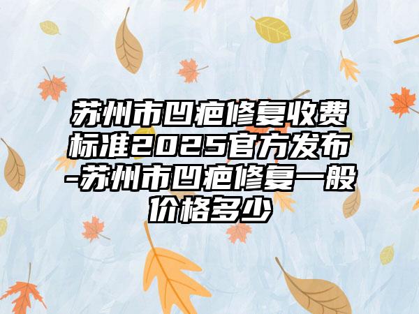 苏州市凹疤修复收费标准2025官方发布-苏州市凹疤修复一般价格多少