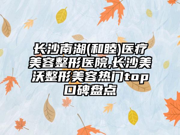 长沙南湖(和睦)医疗美容整形医院,长沙美沃整形美容热门top口碑盘点