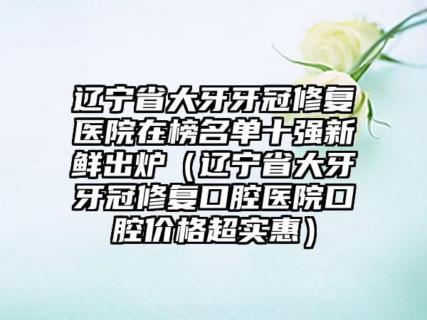 辽宁省大牙牙冠修复医院在榜名单十强新鲜出炉（辽宁省大牙牙冠修复口腔医院口腔价格超实惠）