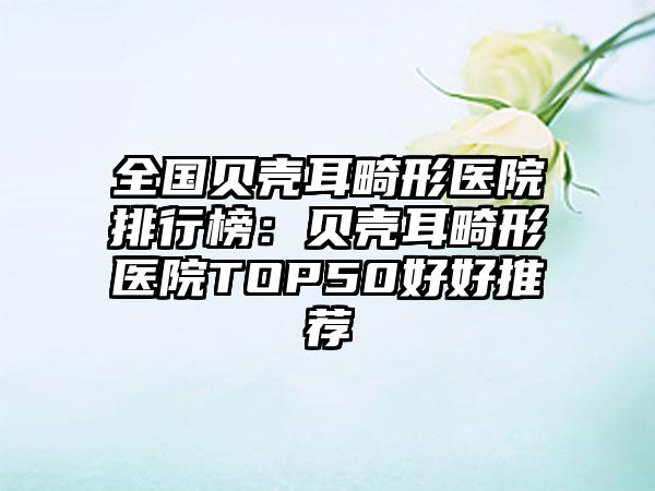 全国贝壳耳畸形医院排行榜：贝壳耳畸形医院TOP50好好推荐