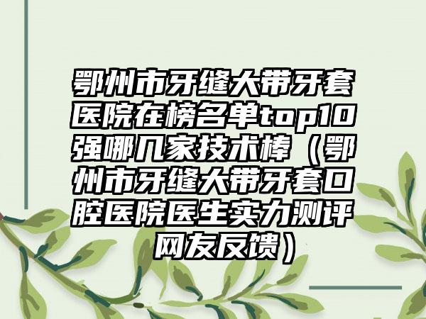 鄂州市牙缝大带牙套医院在榜名单top10强哪几家技术棒（鄂州市牙缝大带牙套口腔医院医生实力测评 网友反馈）