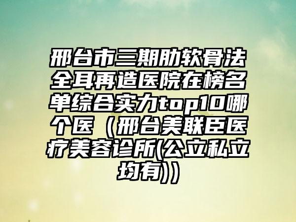 邢台市三期肋软骨法全耳再造医院在榜名单综合实力top10哪个医（邢台美联臣医疗美容诊所(公立私立均有)）