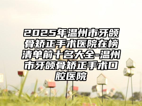 2025年温州市牙颌骨矫正手术医院在榜清单前十名大全-温州市牙颌骨矫正手术口腔医院