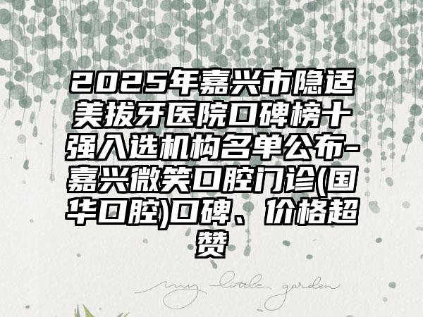 2025年嘉兴市隐适美拔牙医院口碑榜十强入选机构名单公布-嘉兴微笑口腔门诊(国华口腔)口碑、价格超赞