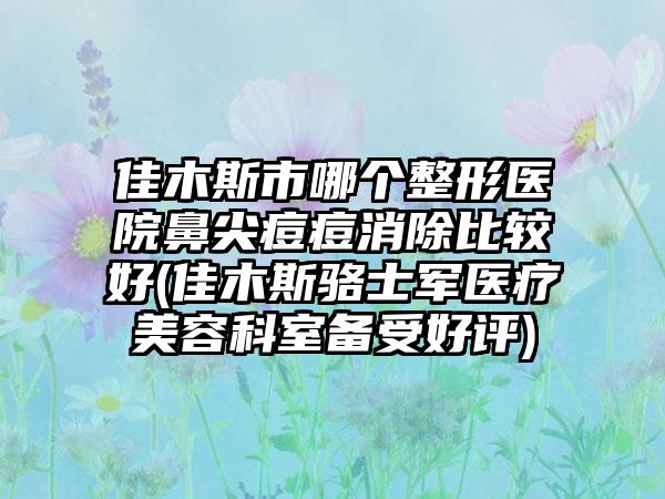 佳木斯市哪个整形医院鼻尖痘痘消除比较好(佳木斯骆士军医疗美容科室备受好评)